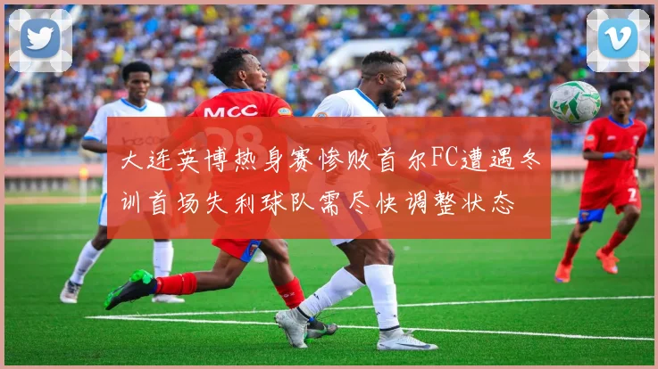 大连英博热身赛惨败首尔FC遭遇冬训首场失利球队需尽快调整状态
