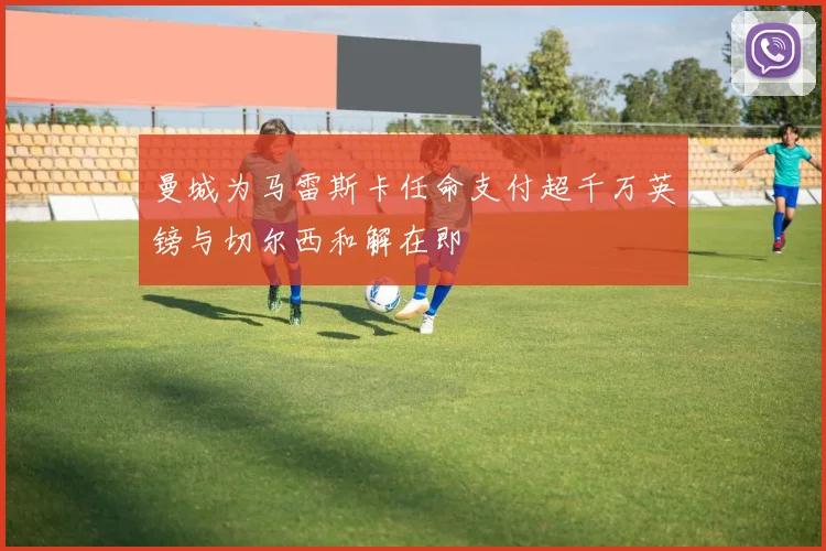 曼城为马雷斯卡任命支付超千万英镑与切尔西和解在即