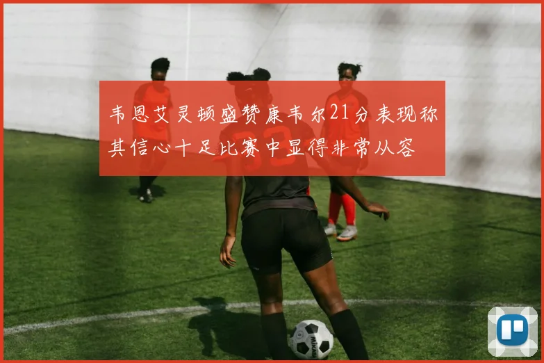韦恩艾灵顿盛赞康韦尔21分表现称其信心十足比赛中显得非常从容