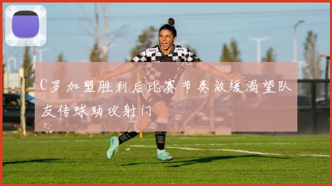 C罗加盟胜利后比赛节奏放缓渴望队友传球助攻射门
