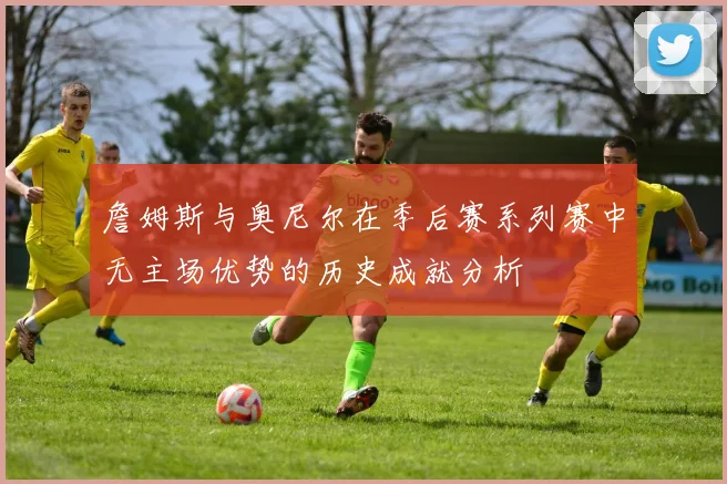 詹姆斯与奥尼尔在季后赛系列赛中无主场优势的历史成就分析
