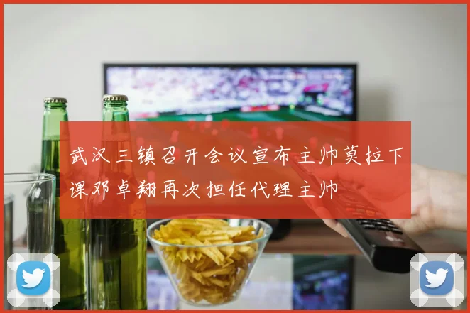 武汉三镇召开会议宣布主帅莫拉下课邓卓翔再次担任代理主帅