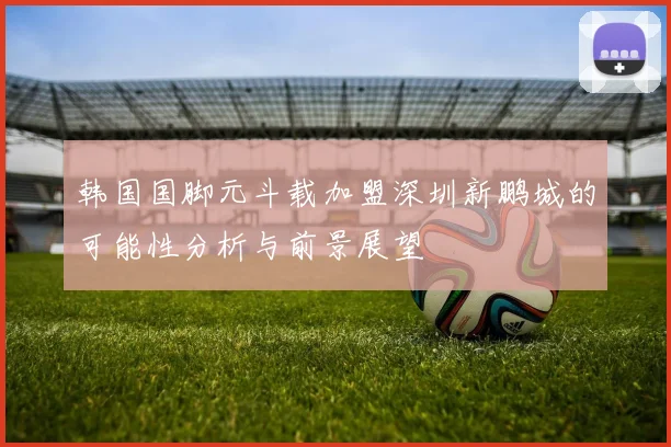 韩国国脚元斗载加盟深圳新鹏城的可能性分析与前景展望