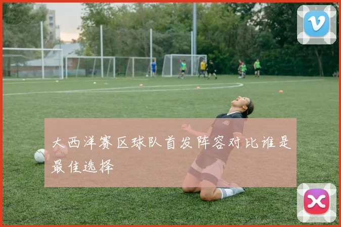 大西洋赛区球队首发阵容对比谁是最佳选择