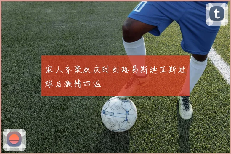 家人齐聚欢庆时刻路易斯迪亚斯进球后激情四溢