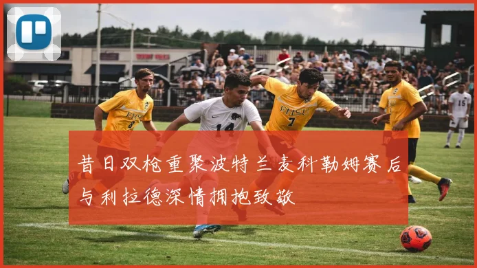 昔日双枪重聚波特兰麦科勒姆赛后与利拉德深情拥抱致敬