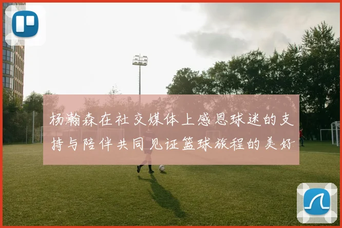 杨瀚森在社交媒体上感恩球迷的支持与陪伴共同见证篮球旅程的美好时刻