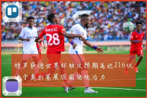 特罗萨德世界杯助攻预期高达216仅次于奥利塞展现前场统治力
