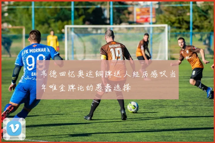 韦德回忆奥运铜牌送人经历感叹当年唯金牌论的愚蠢选择
