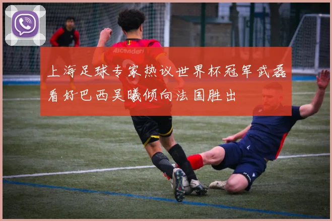 上海足球专家热议世界杯冠军武磊看好巴西吴曦倾向法国胜出
