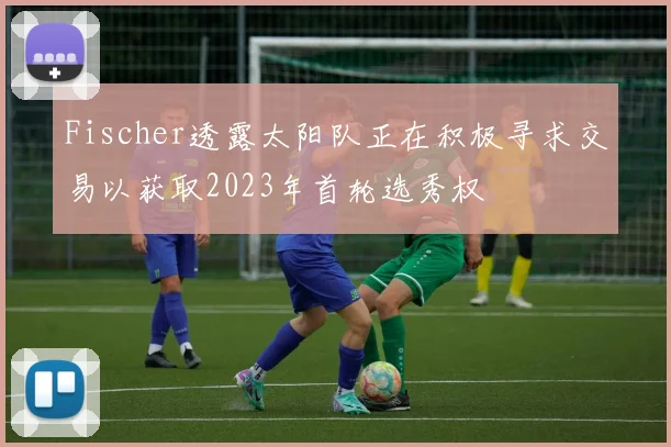 Fischer透露太阳队正在积极寻求交易以获取2023年首轮选秀权