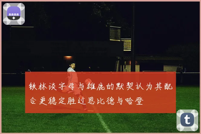 铁林谈字母与雄鹿的默契认为其配合更稳定胜过恩比德与哈登