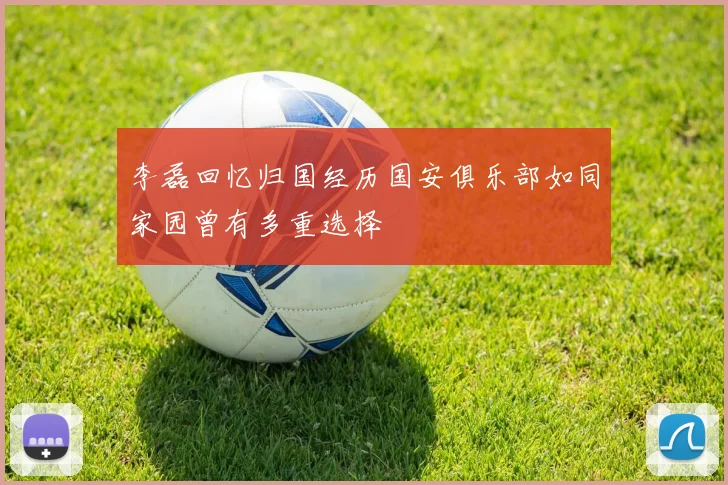 李磊回忆归国经历国安俱乐部如同家园曾有多重选择
