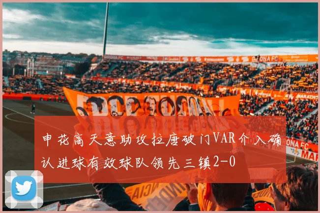 申花高天意助攻拉唐破门VAR介入确认进球有效球队领先三镇2-0