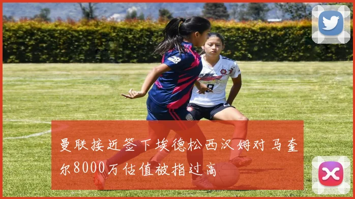 曼联接近签下埃德松西汉姆对马奎尔8000万估值被指过高