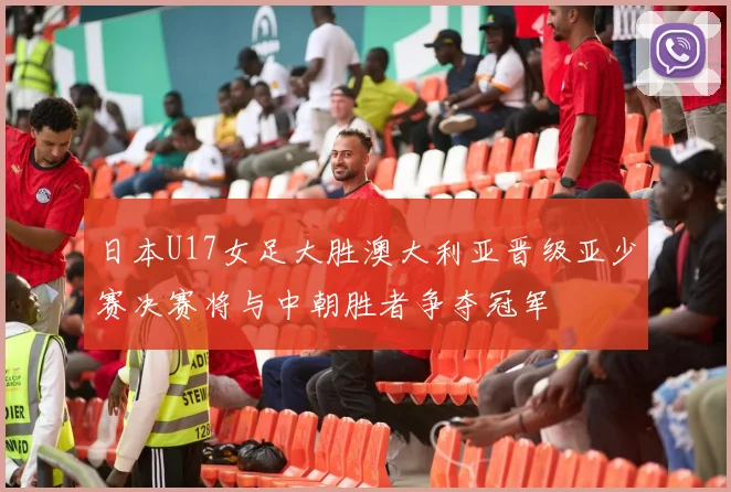 日本U17女足大胜澳大利亚晋级亚少赛决赛将与中朝胜者争夺冠军