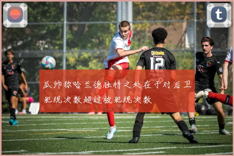 瓜帅称哈兰德独特之处在于对后卫犯规次数超过被犯规次数