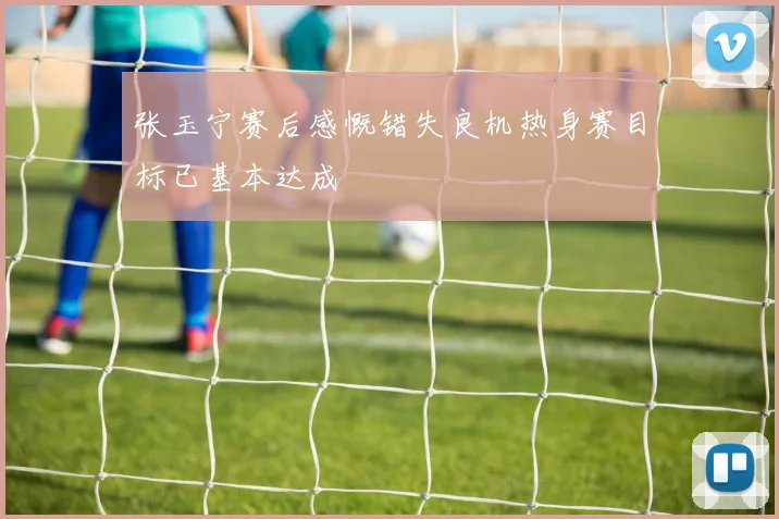 张玉宁赛后感慨错失良机热身赛目标已基本达成