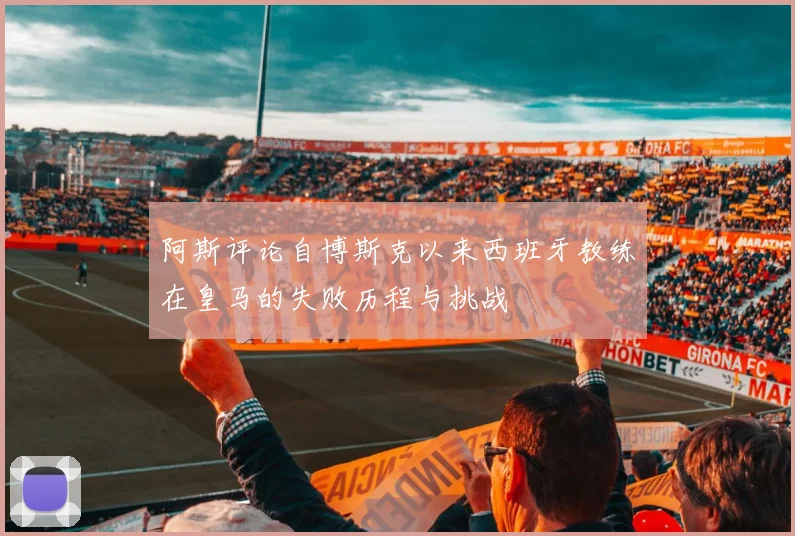 阿斯评论自博斯克以来西班牙教练在皇马的失败历程与挑战