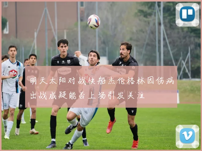明天太阳对战快船杰伦格林因伤病出战成疑能否上场引发关注