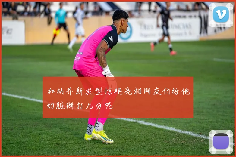 加纳乔新发型惊艳亮相网友们给他的脏辫打几分呢