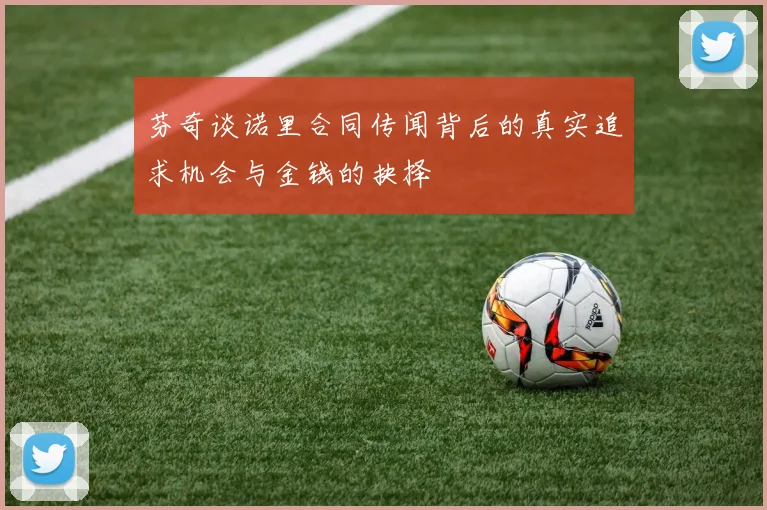 芬奇谈诺里合同传闻背后的真实追求机会与金钱的抉择