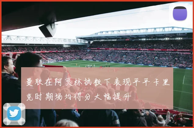 曼联在阿莫林执教下表现平平卡里克时期场均得分大幅提升