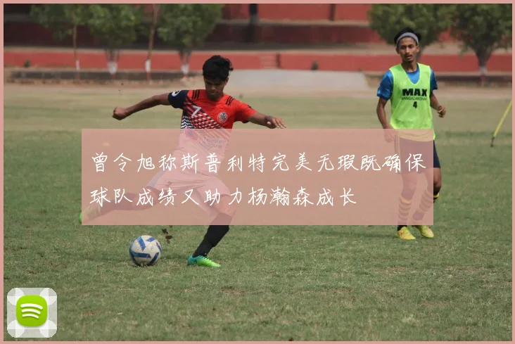 曾令旭称斯普利特完美无瑕既确保球队成绩又助力杨瀚森成长